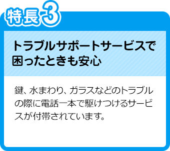 特長3：トラブルサポートサービスで困ったときも安心／鍵、水まわり、ガラスなどのトラブルの際に電話一本で駆けつけるサービスが付帯されています。