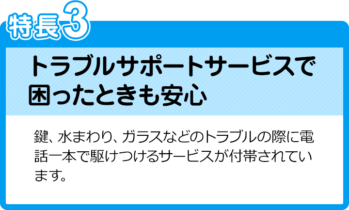 特長3：トラブルサポートサービスで困ったときも安心／鍵、水まわり、ガラスなどのトラブルの際に電話一本で駆けつけるサービスが付帯されています。