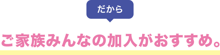 だから ご家族みんなの加入がおすすめ。