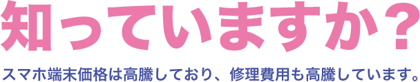 知っていますか？ スマホ端末価格は高騰しており、修理費用も高騰しています。