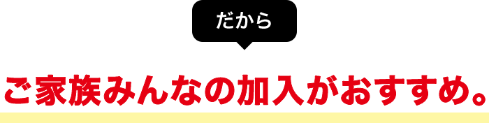 だから ご家族みんなの加入がおすすめ。