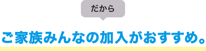 だから ご家族みんなの加入がおすすめ。