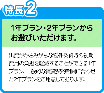 特長2：1年プラン・2年プランからお選びいただけます。／出費がかさみがちな物件契約時の初期費用の負担を軽減することができる１年プラン、一般的な賃貸契約期間に合わせた2年プランをご用意しております。