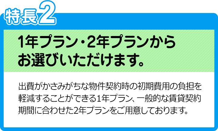 特長2：1年プラン・2年プランからお選びいただけます。／出費がかさみがちな物件契約時の初期費用の負担を軽減することができる１年プラン、一般的な賃貸契約期間に合わせた2年プランをご用意しております。